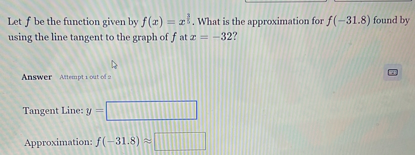 Let ƒ be the function given by f(x)=x^(frac 3)5. What is the approximation for f(-31.8) found by 
using the line tangent to the graph of f at x=-32 ? 

Answer Attempt 1 out of 2 
Tangent Line: y=□
Approximation: f(-31.8)approx □