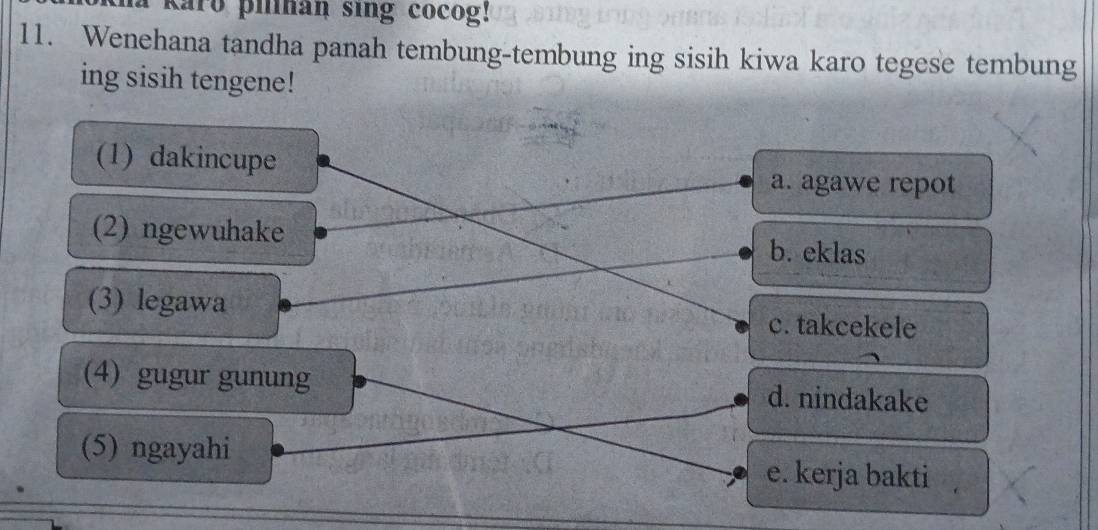 karo pilnan sing cocog!
11. Wenehana tandha panah tembung-tembung ing sisih kiwa karo tegese tembung
ing sisih tengene!
(1) dakincupe
a. agawe repot
(2) ngewuhake b. eklas
(3) legawa c. takcekele
(4) gugur gunung d. nindakake
(5) ngayahi e. kerja bakti