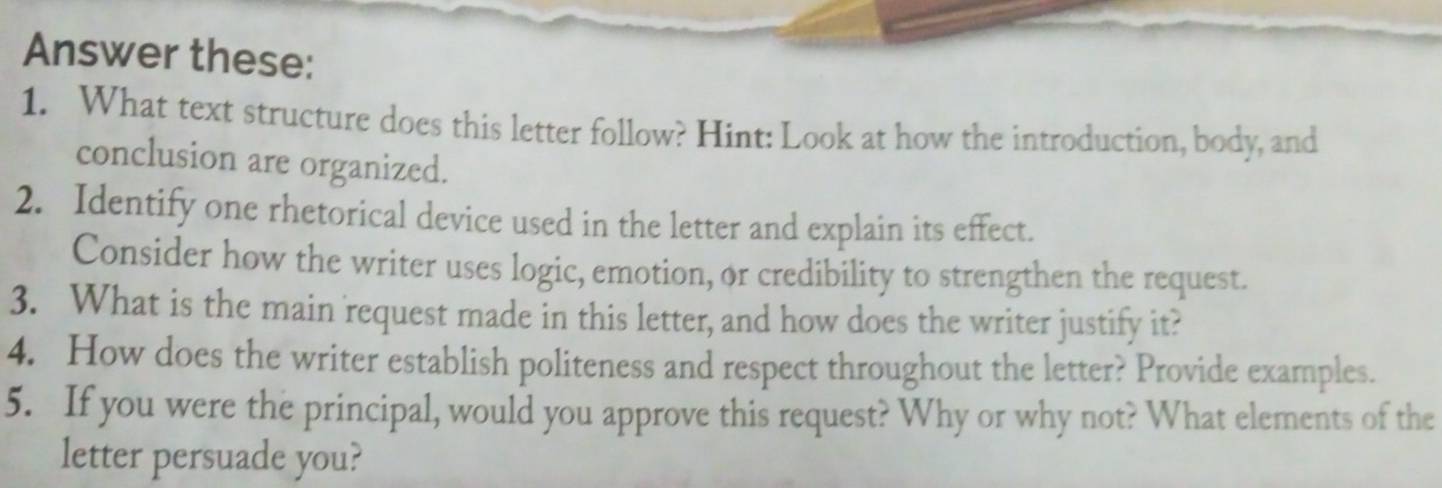 Answer these: 
1. What text structure does this letter follow? Hint: Look at how the introduction, body, and 
conclusion are organized. 
2. Identify one rhetorical device used in the letter and explain its effect. 
Consider how the writer uses logic, emotion, or credibility to strengthen the request. 
3. What is the main request made in this letter, and how does the writer justify it? 
4. How does the writer establish politeness and respect throughout the letter? Provide examples. 
5. If you were the principal, would you approve this request? Why or why not? What elements of the 
letter persuade you?