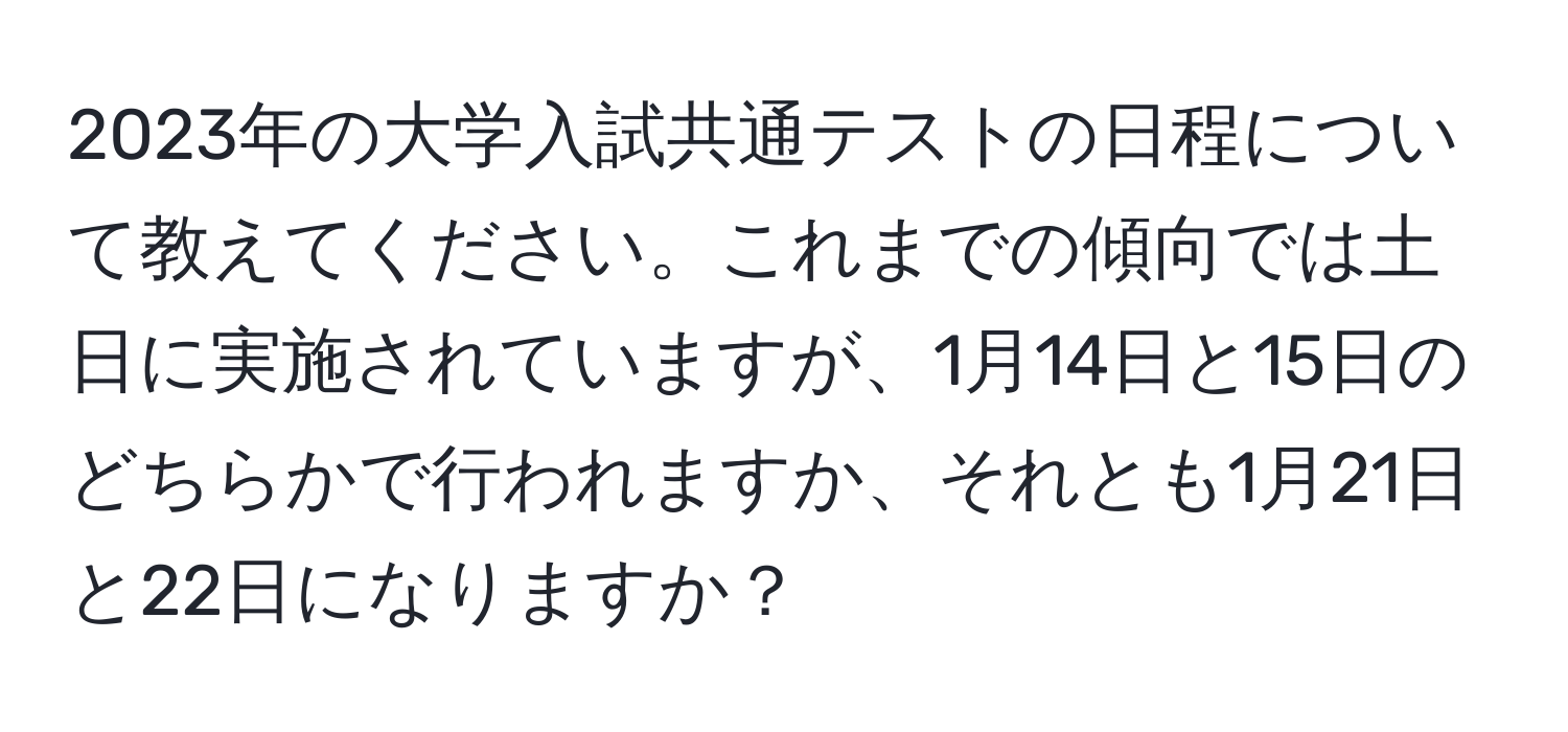 2023年の大学入試共通テストの日程について教えてください。これまでの傾向では土日に実施されていますが、1月14日と15日のどちらかで行われますか、それとも1月21日と22日になりますか？