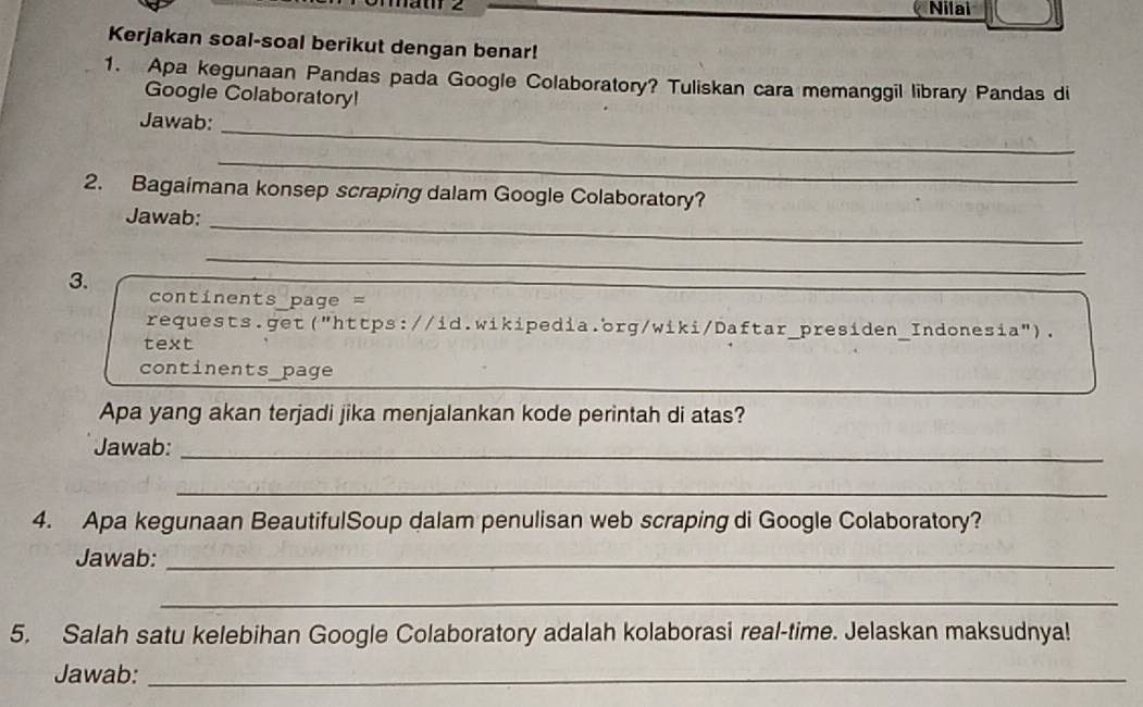 Jät 2 Nilai 
Kerjakan soal-soal berikut dengan benar! 
1. Apa kegunaan Pandas pada Google Colaboratory? Tuliskan cara memanggil library Pandas di 
Google Colaboratory! 
Jawab:_ 
_ 
2. Bagaimana konsep scraping dalam Google Colaboratory? 
Jawab: 
_ 
3. 
_ 
_ 
continents page = 
requests.get("https://id.wikipedia.org/wiki/Daftar_presiden_Indonesia"). 
text 
_ 
continents_page 
Apa yang akan terjadi jika menjalankan kode perintah di atas? 
Jawab:_ 
_ 
4. Apa kegunaan BeautifulSoup dalam penulisan web scraping di Google Colaboratory? 
Jawab:_ 
_ 
5. Salah satu kelebihan Google Colaboratory adalah kolaborasi real-time. Jelaskan maksudnya! 
Jawab:_