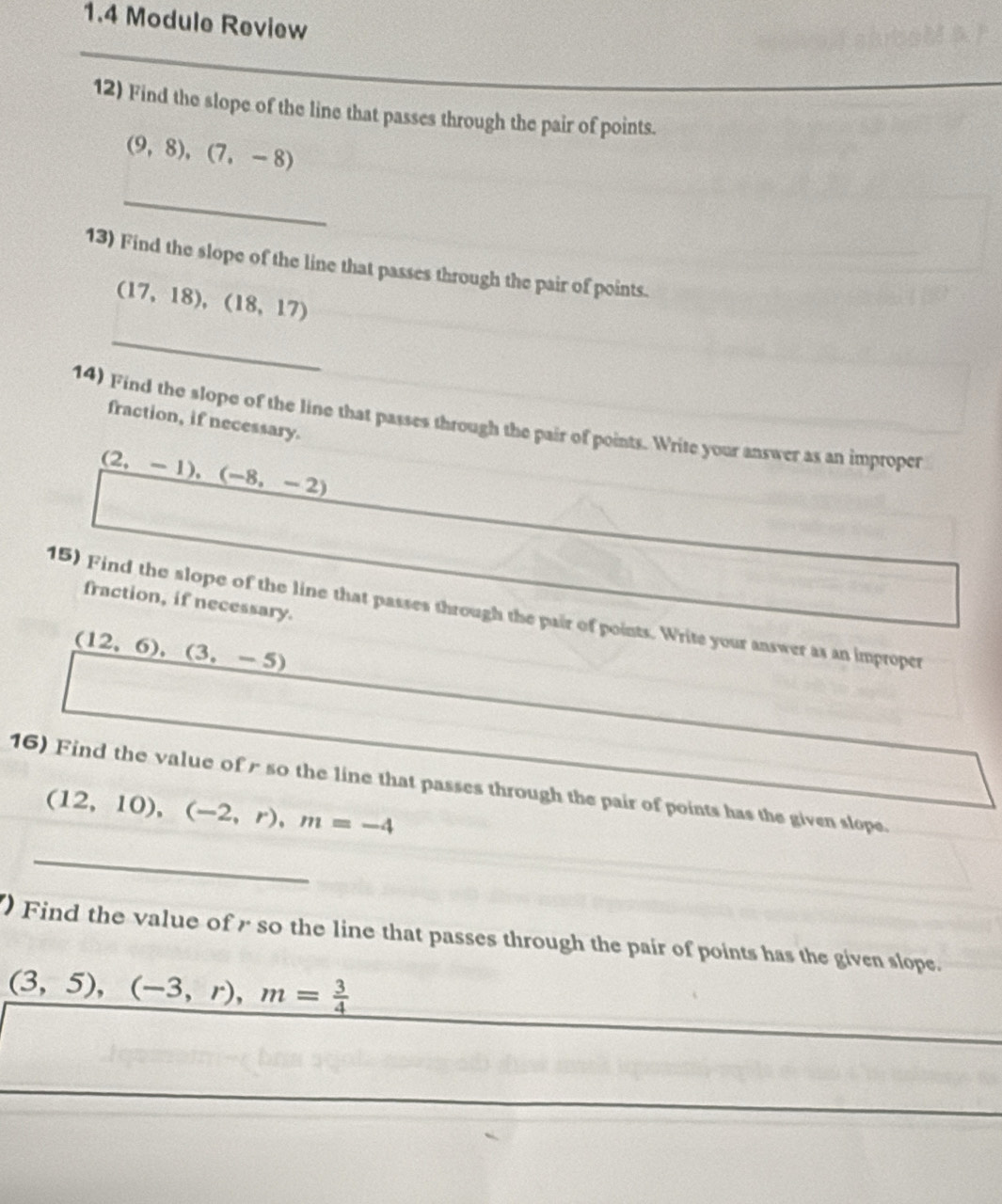 1.4 Module Review 
12) Find the slope of the line that passes through the pair of points.
(9,8),(7,-8)
_ 
13) Find the slope of the line that passes through the pair of points.
(17,18), (18,17)
_ 
fraction, if necessary. 
14) Find the slope of the line that passes through the pair of points. Write your answer as an improper
(2,-1), (-8,-2)
fraction, if necessary. 
15) Find the slope of the line that passes through the pair of points. Write your answer as an improper
(12,6), (3,-5)
16) Find the value of r so the line that passes through the pair of points has the given slope
(12,10),(-2,r), m=-4
_ 
Find the value of r so the line that passes through the pair of points has the given slope.
(3,5),(-3,r), m= 3/4 