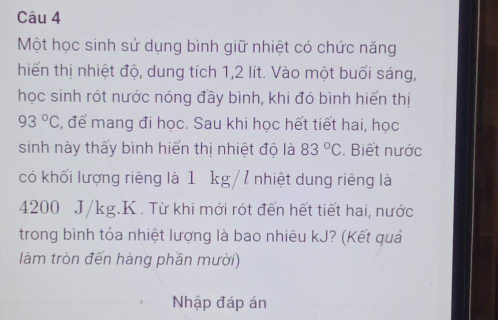 Một học sinh sử dụng bình giữ nhiệt có chức năng 
hiển thị nhiệt độ, dung tích 1, 2 lít. Vào một buổi sáng, 
học sinh rót nước nóng đầy bình, khi đó bình hiển thị
93°C , để mang đi học. Sau khi học hết tiết hai, học 
sinh này thấy bình hiển thị nhiệt độ là 83°C. Biết nước 
có khối lượng riêng là 1 kg/7 nhiệt dung riêng là
4200 J/kg. K. Từ khi mới rót đến hết tiết hai, nước 
trong bình tỏa nhiệt lượng là bao nhiêu kJ? (Kết quả 
làm tròn đến hàng phần mười) 
Nhập đáp án