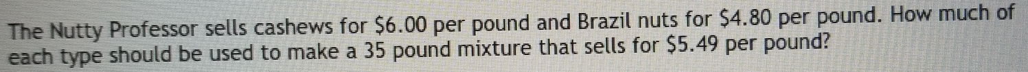 The Nutty Professor sells cashews for $6.00 per pound and Brazil nuts for $4.80 per pound. How much of 
each type should be used to make a 35 pound mixture that sells for $5.49 per pound?