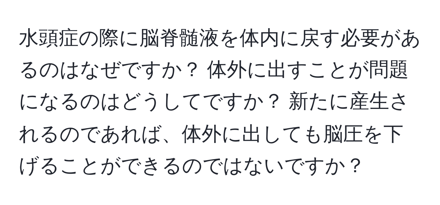 水頭症の際に脳脊髄液を体内に戻す必要があるのはなぜですか？ 体外に出すことが問題になるのはどうしてですか？ 新たに産生されるのであれば、体外に出しても脳圧を下げることができるのではないですか？