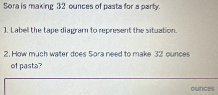 Sora is making 32 ounces of pasta for a party. 
1. Label the tape diagram to represent the situation. 
2. How much water does Sora need to make 32 ounces
of pasta?
ounces