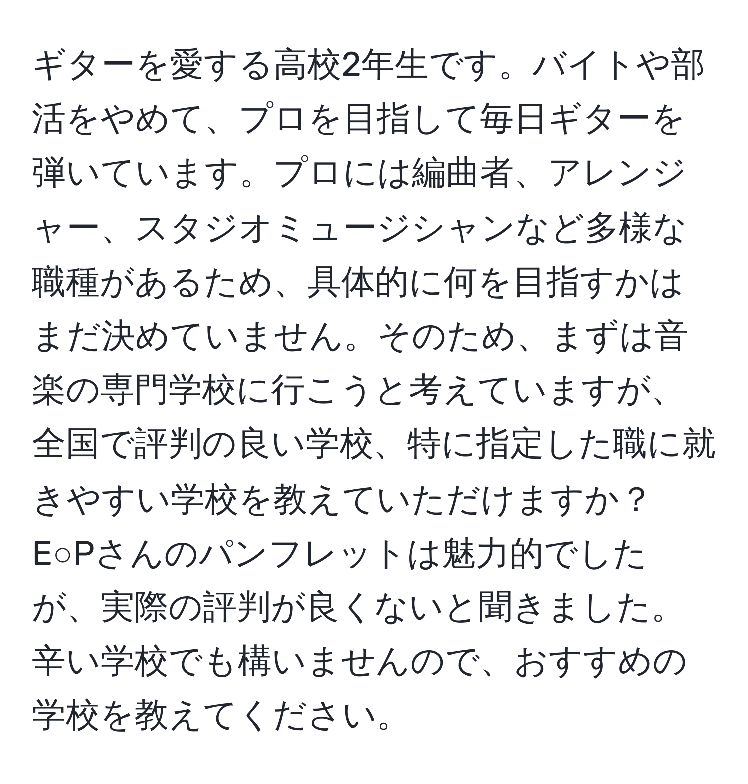 ギターを愛する高校2年生です。バイトや部活をやめて、プロを目指して毎日ギターを弾いています。プロには編曲者、アレンジャー、スタジオミュージシャンなど多様な職種があるため、具体的に何を目指すかはまだ決めていません。そのため、まずは音楽の専門学校に行こうと考えていますが、全国で評判の良い学校、特に指定した職に就きやすい学校を教えていただけますか？E○Pさんのパンフレットは魅力的でしたが、実際の評判が良くないと聞きました。辛い学校でも構いませんので、おすすめの学校を教えてください。