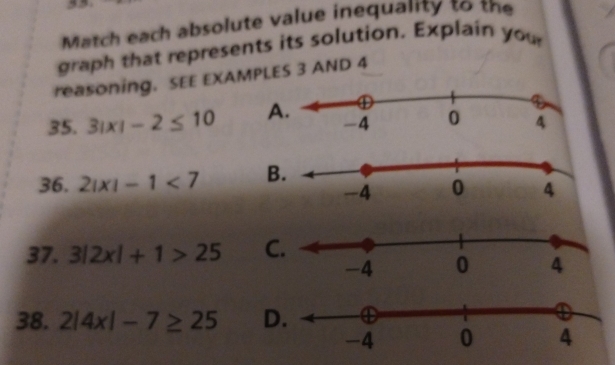 Match each absolute value inequality to the 
graph that represents its solution. Explain you 
reasoning. SEE EXAMPLES 3 AND 4
35. 3|x|-2≤ 10 A 
36. 2|x|-1<7</tex> B 
37. 3|2x|+1>25 C 
38. 2|4x|-7≥ 25 D