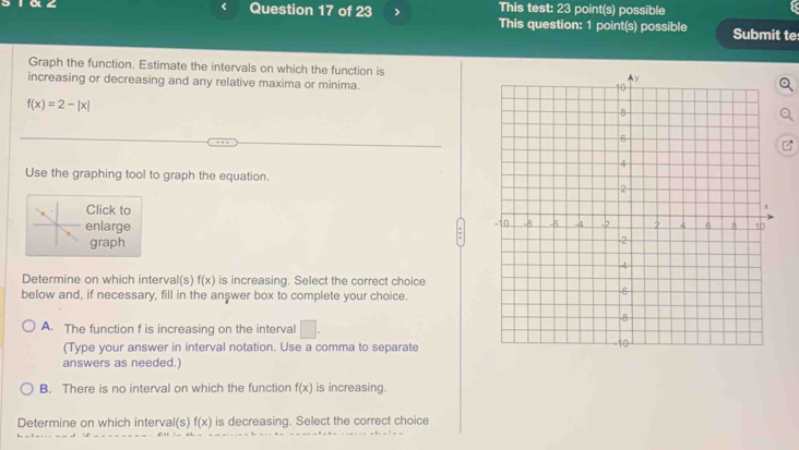 This test: 23 point(s) possible
Question 17 of 23 > This question: 1 point(s) possible Submit te
Graph the function. Estimate the intervals on which the function is
increasing or decreasing and any relative maxima or minima.
f(x)=2-|x|
Use the graphing tool to graph the equation.
Click to
enlarge
graph
Determine on which interval(s) f(x) is increasing. Select the correct choice
below and, if necessary, fill in the answer box to complete your choice.
A. The function f is increasing on the interval □. 
(Type your answer in interval notation. Use a comma to separate
answers as needed.)
B. There is no interval on which the function f(x) is increasing.
Determine on which interval(s) f(x) is decreasing. Select the correct choice