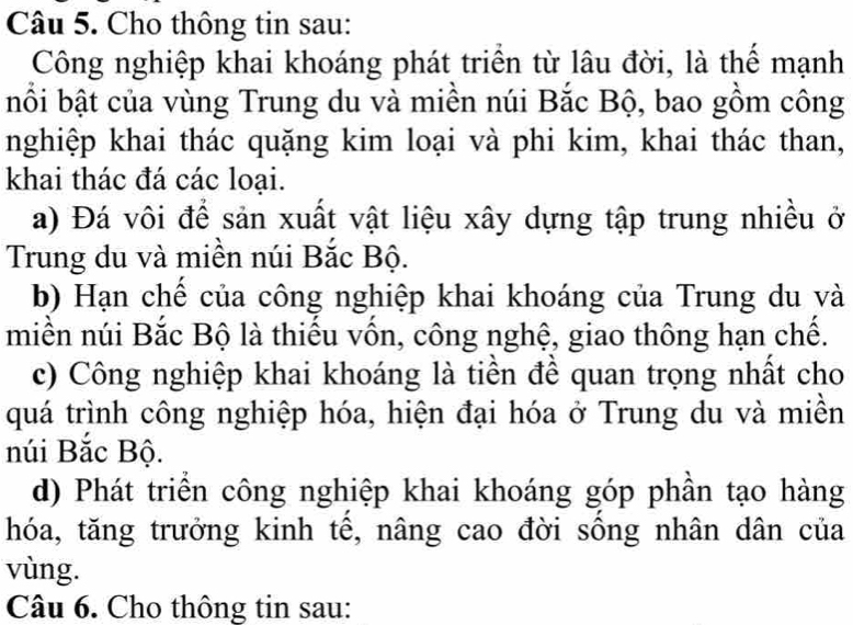 Cho thông tin sau:
Công nghiệp khai khoáng phát triển từ lâu đời, là thể mạnh
bối bật của vùng Trung du và miền núi Bắc Bộ, bao gồm công
nghiệp khai thác quặng kim loại và phi kim, khai thác than,
khai thác đá các loại.
a) Đá vôi để sản xuất vật liệu xây dựng tập trung nhiều ở
Trung du và miền núi Bắc Bộ.
b) Hạn chế của công nghiệp khai khoáng của Trung du và
miền núi Bắc Bộ là thiếu vốn, công nghệ, giao thông hạn chế.
c) Công nghiệp khai khoáng là tiền để quan trọng nhất cho
quá trình công nghiệp hóa, hiện đại hóa ở Trung du và miền
núi Bắc Bộ.
d) Phát triển công nghiệp khai khoáng góp phần tạo hàng
hóa, tăng trưởng kinh tê, nâng cao đời sông nhân dân của
vùng.
Câu 6. Cho thông tin sau: