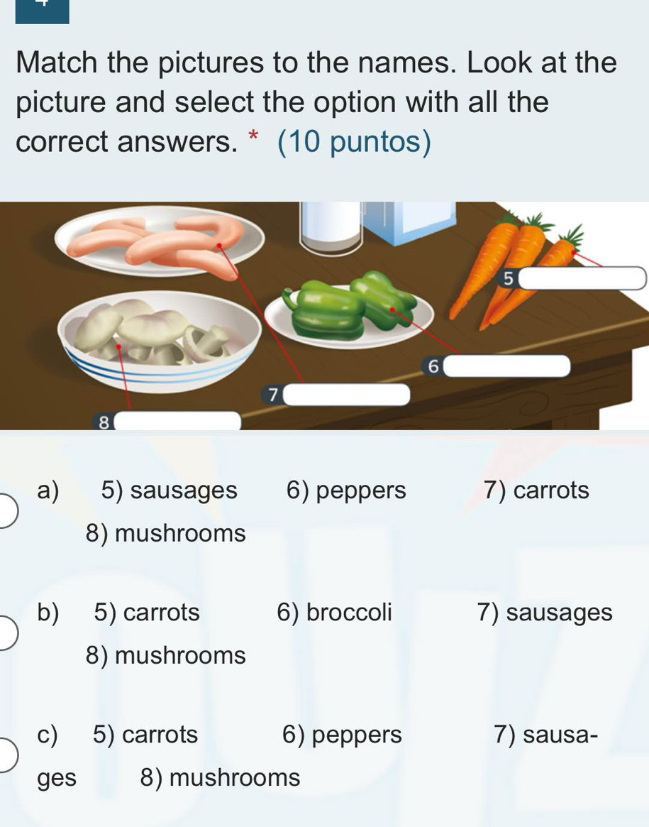 Match the pictures to the names. Look at the
picture and select the option with all the
correct answers. * (10 puntos)
5
6
7
8
a) 5) sausages 6) peppers 7) carrots
8) mushrooms
b) 5) carrots 6) broccoli 7) sausages
8) mushrooms
c) 5) carrots 6) peppers 7) sausa-
ges 8) mushrooms