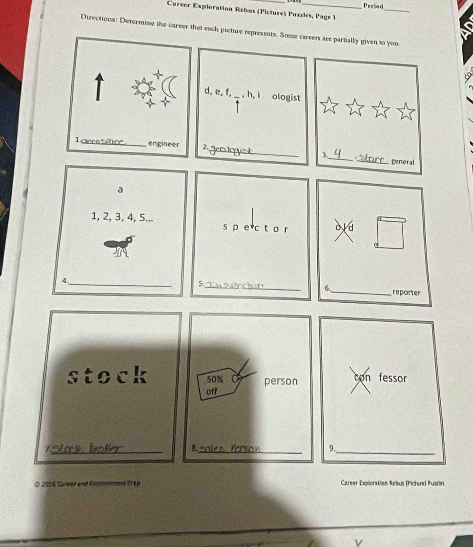 Period 
_ 
Career Exploration Rebus (Picture) Puzzles, Page I 
Directions: Determine the career that each picture represents. Some careers are partially given to you 
1 
d, e, f,_ , h, i ologist 
_ 
_ 
2._ 3. 
general 
s p e c t o r 
V d 
6 
5._ _reporter 
stockcon fessor 
_Z 
_ 
9. 
O 2016 Career and Empyment Frep Career Exploration Rebus (Picture) Puzzles