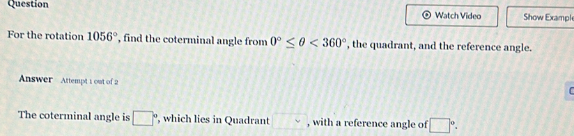 Question 
Watch Video Show Example 
For the rotation 1056° , find the coterminal angle from 0°≤ θ <360° ', the quadrant, and the reference angle. 
Answer Attempt 1 out of 2 
The coterminal angle is □° , which lies in Quadrant □ , with a reference angle of □°.