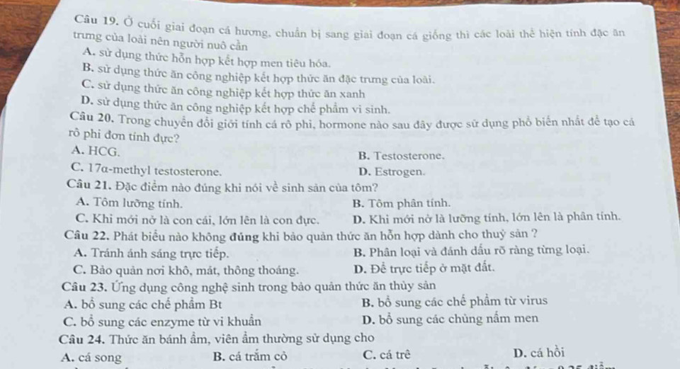 Ở cuối giai đoạn cá hương, chuẩn bị sang giai đoạn cá giống thì các loài thể hiện tính đặc ăn
trưng của loài nên người nuô cần
A. sử dụng thức hỗn hợp kết hợp men tiêu hóa.
B. sử dụng thức ăn công nghiệp kết hợp thức ăn đặc trưng của loài.
C. sử dụng thức ăn công nghiệp kết hợp thức ăn xanh
D. sử dụng thức ăn công nghiệp kết hợp chế phẩm vi sinh.
Câu 20. Trong chuyển đổi giới tính cá rô phi, hormone nào sau đây được sử dụng phổ biển nhất đề tạo cá
rô phi đơn tính đực?
A. HCG. B. Testosterone.
C. 17a-methyl testosterone. D. Estrogen.
Câu 21. Đặc điểm nào đúng khi nói về sinh sản của tôm?
A. Tôm lưỡng tính. B. Tôm phân tính.
C. Khi mới nở là con cái, lớn lên là con đực. D. Khi mới nở là lưỡng tính, lớn lên là phân tính.
Câu 22. Phát biểu nào không đủng khi bảo quản thức ăn hỗn hợp dành cho thuỷ sản ?
A. Tránh ánh sáng trực tiếp. B. Phân loại và đánh dấu rõ ràng từng loại.
C. Bảo quản nơi khô, mát, thông thoáng. D. Để trực tiếp ở mặt đất.
Câu 23. Ứng dụng công nghệ sinh trong bảo quản thức ăn thủy sản
A. bổ sung các chế phầm Bt B. bổ sung các chế phẩm từ virus
C. bổ sung các enzyme từ vi khuẩn D. bổ sung các chùng nấm men
Câu 24. Thức ăn bánh ẩm, viên ẩm thường sử dụng cho
A. cá song B. cá trắm cỏ C. cá trê D. cá hồi