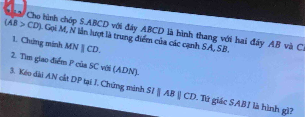 Cho hình chóp S. ABCD với đáy ABCD là hình thang với hai đáy AB và C,
(AB>CD) - Gọi M,N lần lượt là trung điểm của các cạnh SA, SB. 
1. Chứng minh MNparallel CD. 
2. Tìm giao điểm P của SC với (ADN). 
3. Kéo dài AN cắt DP tại I. Chứng minh SIparallel ABparallel CD. Tứ giác SABI là hình gì?