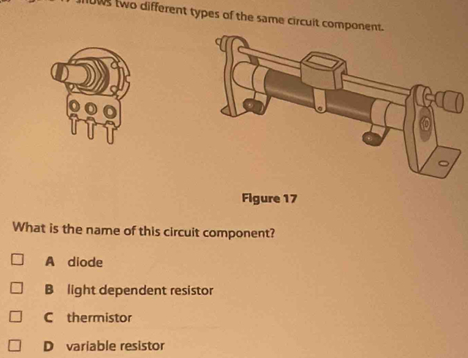 ows two different types of the same circuit component.
Figure 17
What is the name of this circuit component?
A diode
B light dependent resistor
C thermistor
D variable resistor