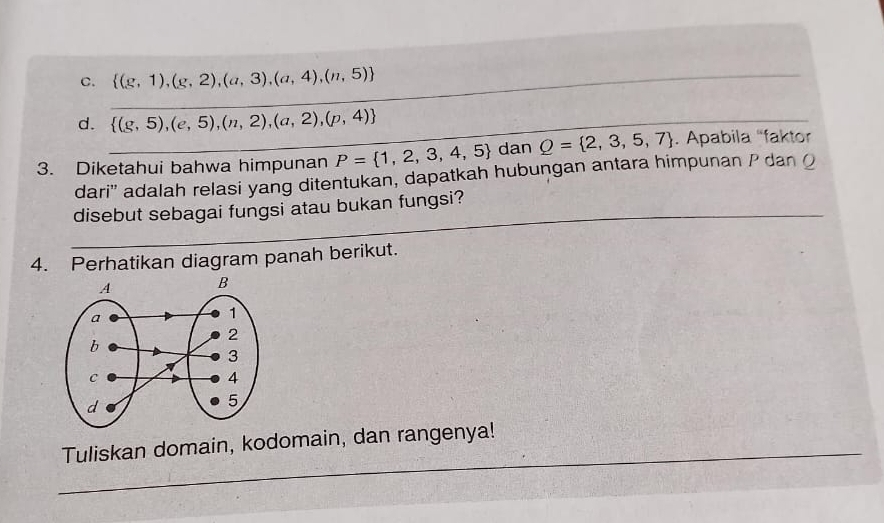 C. _  (g,1),(g,2),(a,3),(a,4),(n,5)
d. _  (g,5),(e,5),(n,2),(a,2),(p,4)
3. Diketahui bahwa himpunan P= 1,2,3,4,5 dan Q= 2,3,5,7. Apabila 'faktor
dari'' adalah relasi yang ditentukan, dapatkah hubungan antara himpunan P dan O
_
_
disebut sebagai fungsi atau bukan fungsi?
4. Perhatikan diagram panah berikut.
_
Tuliskan domain, kodomain, dan rangenya!