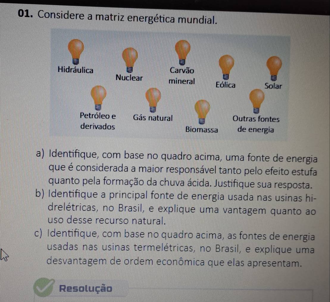 Considere a matriz energética mundial. 
a) Identifique, com base no quadro acima, uma fonte de energia 
que é considerada a maior responsável tanto pelo efeito estufa 
quanto pela formação da chuva ácida. Justifique sua resposta. 
b) Identifique a principal fonte de energia usada nas usinas hi- 
drelétricas, no Brasil, e explique uma vantagem quanto ao 
uso desse recurso natural. 
c) Identifique, com base no quadro acima, as fontes de energia 
usadas nas usinas termelétricas, no Brasil, e explique uma 
desvantagem de ordem econômica que elas apresentam. 
Resolução