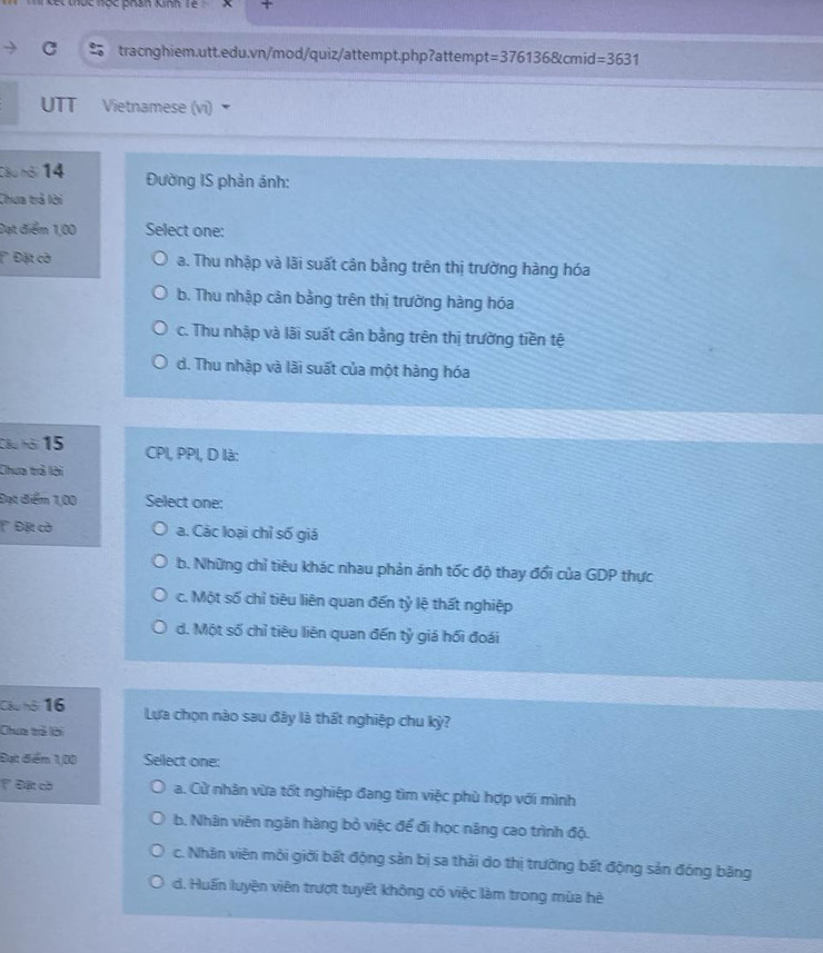 kết thức học phán knh Tế 
tracnghiem.utt.edu.vn/mod/quiz/attempt.php?attempt =3761368tcmid=3631 
UTT Vietnamese (vi)
Câu hội 14 Đường IS phản ánh:
Chưa trả lời
Đạt điểm 1,00 Select one:
Đặt cờ a. Thu nhập và lãi suất cân bằng trên thị trường hàng hóa
b. Thu nhập cản bằng trên thị trường hàng hóa
c. Thu nhập và lãi suất cân bằng trên thị trường tiền tệ
d. Thu nhập và lãi suất của một hàng hóa
Câu hội 15 CPI, PPI, D là:
Chưa trả lời
Đạt điểm 1,00 Select one:
Đặt cờ a. Các loại chỉ số giá
b. Những chỉ tiêu khác nhau phản ánh tốc độ thay đổi của GDP thực
c. Một số chỉ tiêu liên quan đến tỷ lệ thất nghiệp
d. Một số chỉ tiêu liên quan đến tỷ giá hối đoái
Câu hội 16 Lựa chọn nào sau đây là thất nghiệp chu kỳ?
Chưa tả lời
Đạt điểm 1,00 Select one:
' Đặt cờ a. Cử nhân vừa tốt nghiệp đang tìm việc phù hợp với mình
b. Nhân viên ngân hàng bỏ việc để đi học năng cao trình độ.
c. Nhân viên môi giới bất động sản bị sa thải do thị trường bất động sản đóng bãng
d. Huấn luyện viên trượt tuyết không có việc làm trong mùa hè