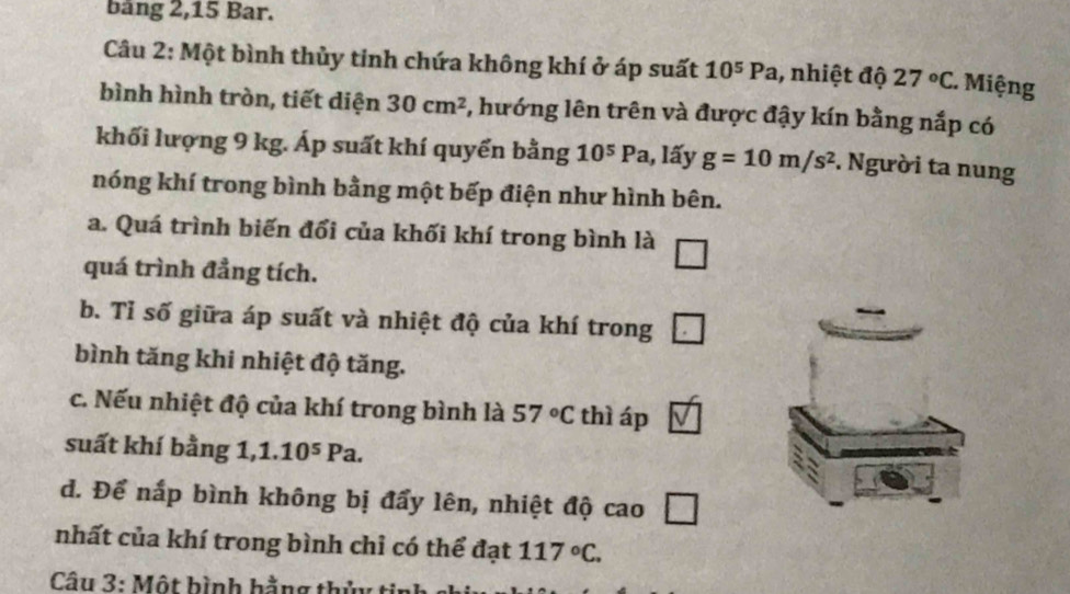 bảng 2, 15 Bar. 
Câu 2: Một bình thủy tinh chứa không khí ở áp suất 10^5Pa , nhiệt độ 27°C. Miệng 
bình hình tròn, tiết diện 30cm^2 3, hướng lên trên và được đậy kín bằng nắp có 
khối lượng 9 kg. Áp suất khí quyển bằng 10^5P a 1, lấy g=10m/s^2. Người ta nung 
nóng khí trong bình bằng một bếp điện như hình bên. 
a. Quá trình biến đổi của khối khí trong bình là □ 
quá trình đẳng tích. 
b. Tỉ số giữa áp suất và nhiệt độ của khí trong □ 
bình tăng khi nhiệt độ tăng. 
c. Nếu nhiệt độ của khí trong bình là 57°C thì áp 
suất khí bằng 1, 1.10^5Pa. 
d. Để nấp bình không bị đẩy lên, nhiệt độ cao □ 
nhất của khí trong bình chỉ có thể đạt 117°C. 
Câu 3: Một bình hằng thủy ti