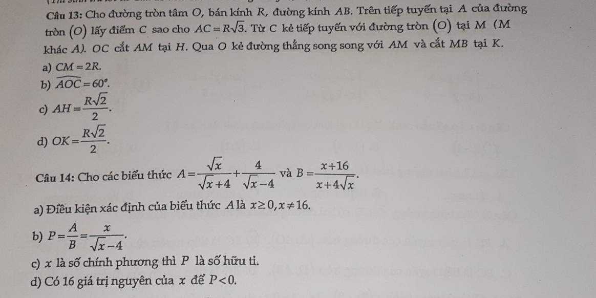 Cho đường tròn tâm O, bán kính R, đường kính AB. Trên tiếp tuyến tại A của đường
tròn (O) lấy điểm C sao cho AC=Rsqrt(3). Từ C kẻ tiếp tuyến với đường tròn (O) tại M (M
khác A). OC cắt AM tại H. Qua O kẻ đường thẳng song song với AM và cắt MB tại K.
a) CM=2R.
b) widehat AOC=60^o.
c) AH= Rsqrt(2)/2 .
d) OK= Rsqrt(2)/2 . 
Câu 14: Cho các biểu thức A= sqrt(x)/sqrt(x)+4 + 4/sqrt(x)-4  và B= (x+16)/x+4sqrt(x) . 
a) Điều kiện xác định của biểu thức A là x≥ 0, x!= 16. 
b) P= A/B = x/sqrt(x)-4 . 
c) x là số chính phương thì P là số hữu ti.
d) Có 16 giá trị nguyên của x để P<0</tex>.