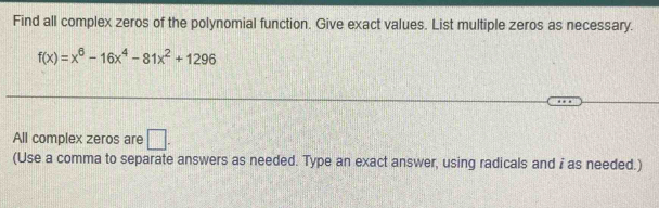 Find all complex zeros of the polynomial function. Give exact values. List multiple zeros as necessary.
f(x)=x^6-16x^4-81x^2+1296
All complex zeros are □. 
(Use a comma to separate answers as needed. Type an exact answer, using radicals and i as needed.)