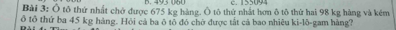 493 060 c. 155094
Bài 3: Ô tô thứ nhất chở được 675 kg hàng. Ô tô thứ nhất hơn ô tô thứ hai 98 kg hàng và kém 
ô tô thứ ba 45 kg hàng. Hỏi cả ba ô tô đó chờ được tất cả bao nhiêu ki-lô-gam hàng?