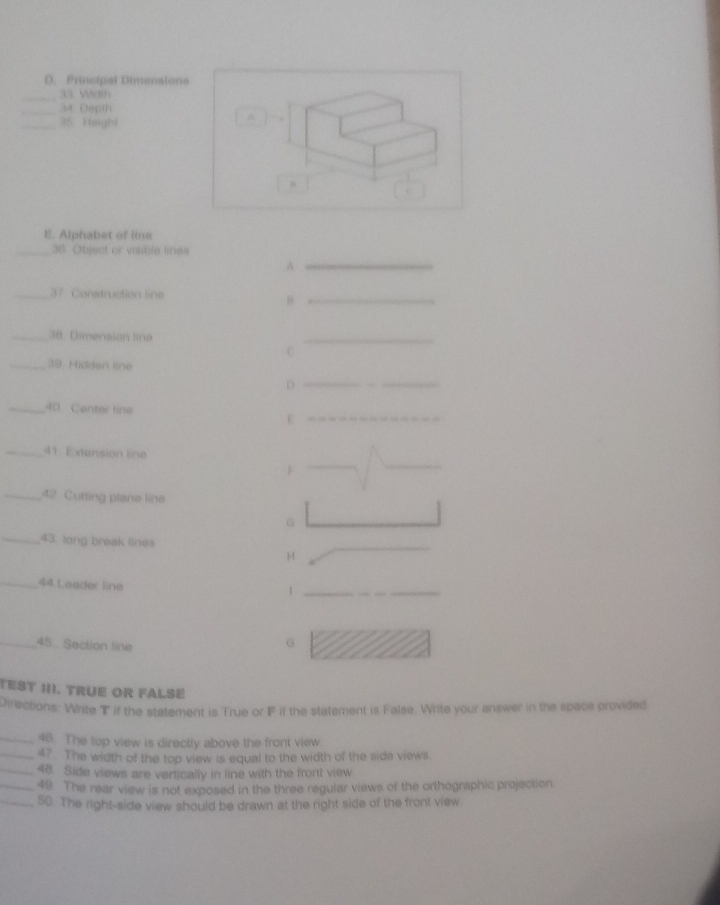 Principal Dimensions 
_33 Width 
_34 Depth 
_35 Height 
A 
“ 
E. Alphabet of line 
_36 Object or visible lines 
_A 
_37. Construction line 
_θ 
_38 Dimension line 
_ 
C 
_39. Hidden line 
D 
_ 
_40 Center line 
_ε 
_ 
_ 
_41 Extension line 
F 
_42 Cutting plane line 
G 
_43. lang break lines 
H 
_ 
_44 Leader line 
_1 
_45. Section line 
G 
TEST II. TRUE OR FALSE 
Directions: Write T if the statement is True or F if the statement is False. Write your answer in the space provided 
_46. The top view is directly above the front view. 
_47. The width of the top view is equal to the width of the side views 
_48. Side views are vertically in line with the front view 
_49. The rear view is not exposed in the three regular views of the orthographic projection. 
_50. The right-side view should be drawn at the right side of the front view.