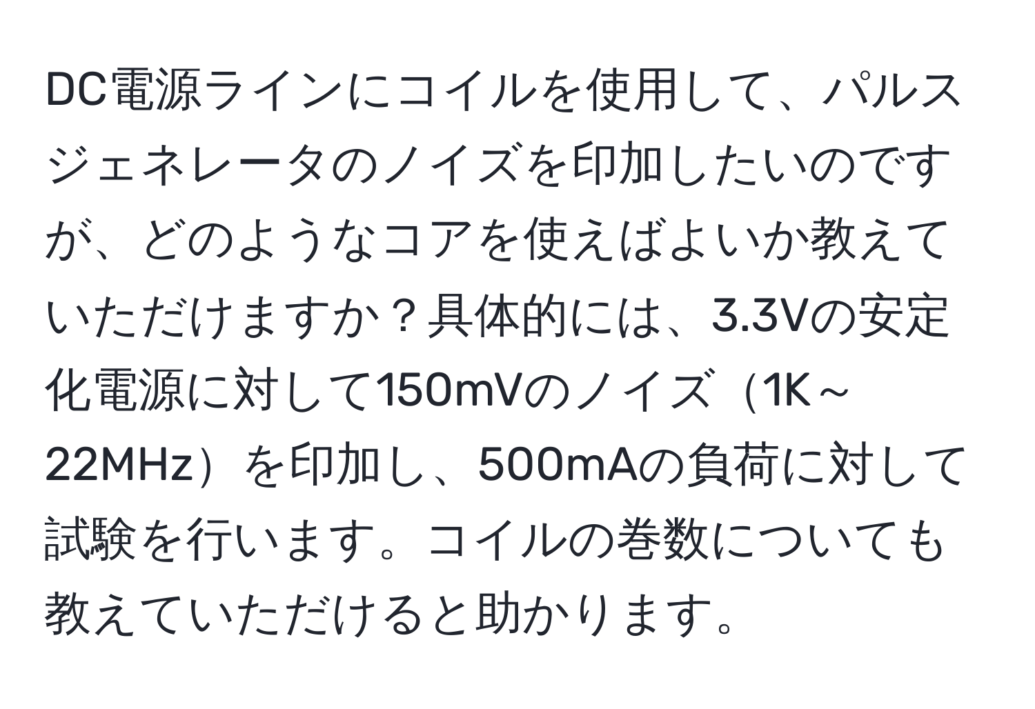 DC電源ラインにコイルを使用して、パルスジェネレータのノイズを印加したいのですが、どのようなコアを使えばよいか教えていただけますか？具体的には、3.3Vの安定化電源に対して150mVのノイズ1K～22MHzを印加し、500mAの負荷に対して試験を行います。コイルの巻数についても教えていただけると助かります。