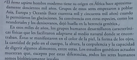 #El bomo sapiens hombre moderno tiene su origen en África hace aproxima- 
damente doscientos mil años. Grupos de estos seres empezaron a poblar 
Asia, Europa y Oceanía (hace cuarenta mil y cincuenta mil años) cuando 
lo permitieron las glaciaciones. Su convivencia con otras especies, como los 
neandertales y los denisovanos, dejó huella en la herencia genética./ 
En esos miles de años, los grupos humanos desarrollaron característi- 
cas físicas que les facilitaron adaptarse al medio natural donde se encon- 
traban. Éstas se manifestaron en el color de la piel, la forma de los ojos, 
la cantidad de pelo en el cuerpo, la altura, la corpulencia y la capacidad 
de digerir algunos alimentos, entre otras. Los estúdios genéticos actuales 
muestran que, excepto por estas diferencias, todos los seres humanos 
somos biológicamente ignales