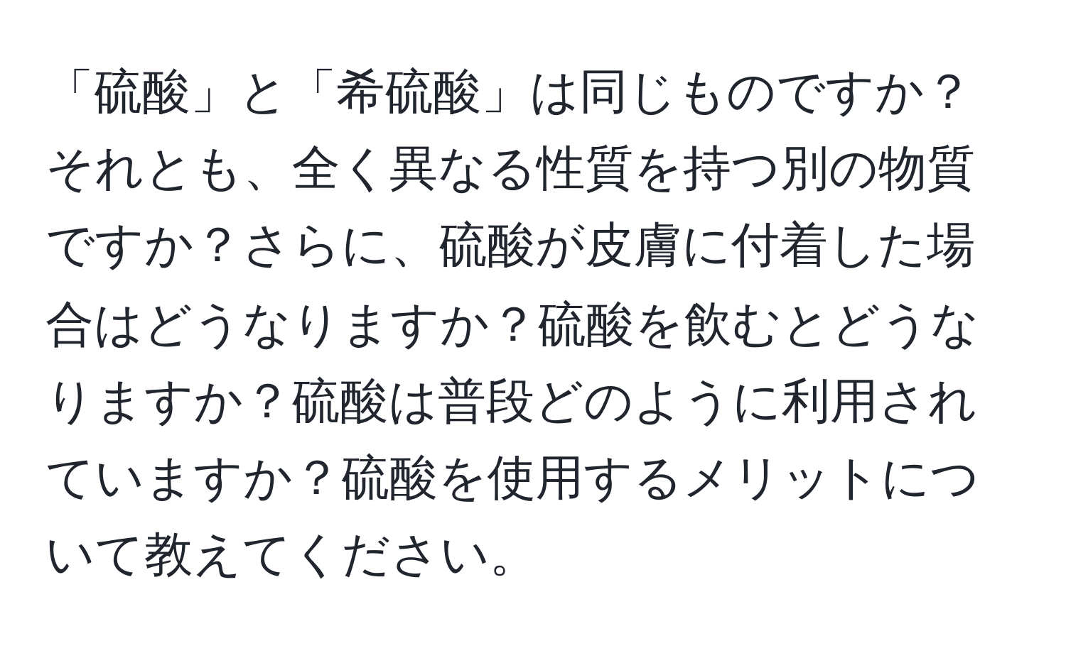 「硫酸」と「希硫酸」は同じものですか？それとも、全く異なる性質を持つ別の物質ですか？さらに、硫酸が皮膚に付着した場合はどうなりますか？硫酸を飲むとどうなりますか？硫酸は普段どのように利用されていますか？硫酸を使用するメリットについて教えてください。