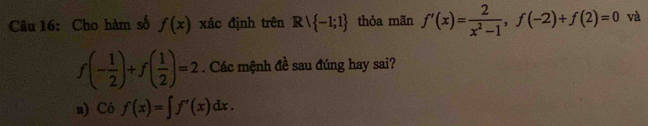 Cho hàm số f(x) xác định trên Rvee  -1;1 thỏa mãn f'(x)= 2/x^2-1 , f(-2)+f(2)=0 và
f(- 1/2 )+f( 1/2 )=2. Các mệnh đề sau đúng hay sai?
a) Cof(x)=∈t f'(x)dx.