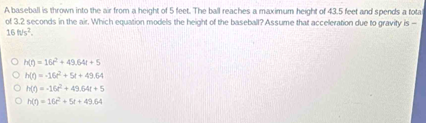 A baseball is thrown into the air from a height of 5 feet. The ball reaches a maximum height of 43.5 feet and spends a tota
of 3.2 seconds in the air. Which equation models the height of the baseball? Assume that acceleration due to gravity is -
16ft/s^2.
h(t)=16t^2+49.64t+5
h(t)=-16t^2+5t+49.64
h(t)=-16t^2+49.64t+5
h(t)=16t^2+5t+49.64