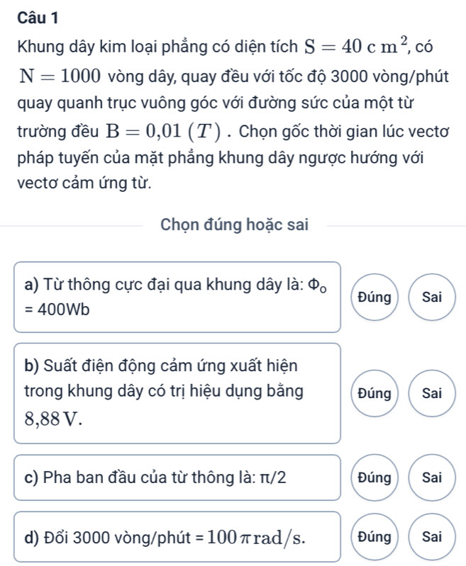 Khung dây kim loại phẳng có diện tích S=40cm^2 , có
N=1000 vòng dây, quay đều với tốc độ 3000 vòng /phút
quay quanh trục vuông góc với đường sức của một từ
trường đều B=0,01(T). Chọn gốc thời gian lúc vectơ
pháp tuyến của mặt phẳng khung dây ngược hướng với
vectơ cảm ứng từ.
Chọn đúng hoặc sai
a) Từ thông cực đại qua khung dây là: Φ 。 Đúng Sai
=400Wb
b) Suất điện động cảm ứng xuất hiện
trong khung dây có trị hiệu dụng bằng Đúng Sai
8,88 V.
c) Pha ban đầu của từ thông là: π/2 Đúng Sai
d) Đổi 3000 vòng/phút =100 πrad/s. Đúng Sai