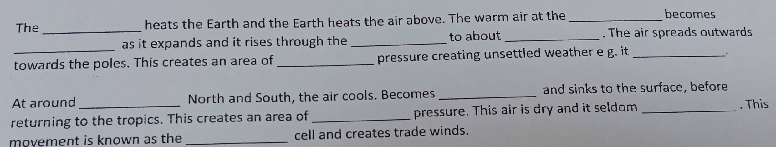 The_ heats the Earth and the Earth heats the air above. The warm air at the_ 
becomes 
_ 
as it expands and it rises through the_ 
to about _. The air spreads outwards 
towards the poles. This creates an area of _pressure creating unsettled weather e g. it_ 
_. 
and sinks to the surface, before 
At around _North and South, the air cools. Becomes_ 
returning to the tropics. This creates an area of _pressure. This air is dry and it seldom_ 
. This 
movement is known as the _cell and creates trade winds.