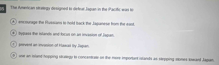 The American strategy designed to defeat Japan in the Pacific was to
A encourage the Russians to hold back the Japanese from the east.
8) bypass the islands and focus on an invasion of Japan.
prevent an invasion of Hawaii by Japan.
o use an island hopping strategy to concentrate on the more important islands as stepping stones toward Japan.