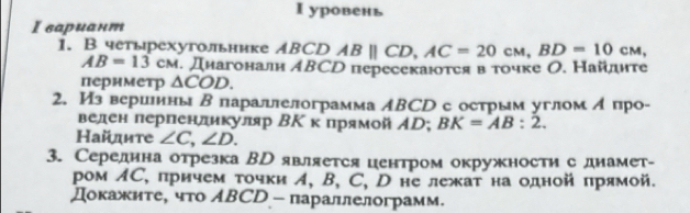 уровень 
Ι вариант 
1. В четырехугольнике ABCD ABparallel CD, AC=20cM, BD=10cM,
AB=13CM. Диагонали АВСр пересекаются в точке О. Найдηте 
периметр △ COD. 
2. Из вериеиныΒ параллелограмма ΑΒCD с острым угломА про- 
велен перпенликуляр ΒΚ κ прямой ΑD; BK=AB:2. 
Найдите ∠ C, ∠ D. 
3. Середина отрезка Вр является центром окружности с днамет- 
ром ΛС, причем τочки イ, B, C, D не лежат на одной прямой. 
Докажите, что АBCD - параллелограмм.