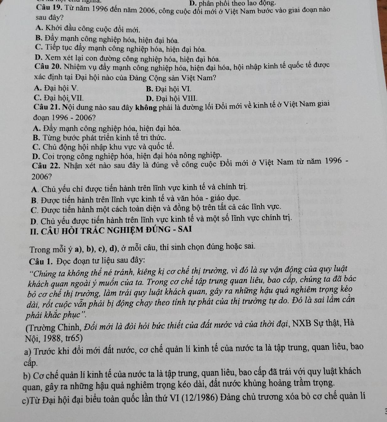 D. phân phối theo lao động.
Câu 19. Từ năm 1996 đến năm 2006, công cuộc đối mới ở Việt Nam bước vào giai đoạn nào
sau đây?
A. Khởi đầu công cuộc đồi mới.
B. Đầy mạnh công nghiệp hóa, hiện đại hóa.
C. Tiếp tục đẩy mạnh công nghiệp hóa, hiện đại hóa.
D. Xem xét lại con đường công nghiệp hóa, hiện đại hóa.
Câu 20. Nhiệm vụ đầy mạnh công nghiệp hóa, hiện đại hóa, hội nhập kinh tế quốc tế được
xác định tại Đại hội nào của Đảng Cộng sản Việt Nam?
A. Đại hội V. B. Đại hội VI.
C. Đại hội VII. D. Đại hội VIII.
Câu 21. Nội dung nào sau đây không phải là đường lối Đồi mới về kinh tế ở Việt Nam giai
đoạn 1996 - 2006?
A. Đầy mạnh công nghiệp hóa, hiện đại hóa.
B. Từng bước phát triển kinh tế tri thức.
C. Chủ động hội nhập khu vực và quốc tế.
D. Coi trọng công nghiệp hóa, hiện đại hóa nông nghiệp.
Câu 22. Nhận xét nào sau đây là đúng về công cuộc Đồi mới ở Việt Nam từ năm 1996 -
2006?
A. Chủ yếu chỉ được tiến hành trên lĩnh vực kinh tế và chính trị.
B. Được tiến hành trên lĩnh vực kinh tế và văn hóa - giáo dục.
C. Được tiến hành một cách toàn diện và đồng bộ trên tất cả các lĩnh vực.
D. Chủ yếu được tiến hành trên lĩnh vực kinh tế và một số lĩnh vực chính trị.
II. CÂU HỏI TRÁC NGHIỆM ĐÚNG - SAI
Trong mỗi ý a), b), c), d), ở mỗi câu, thí sinh chọn đúng hoặc sai.
Câu 1. Đọc đoạn tư liệu sau đây:
*Chúng ta không thể né tránh, kiêng kị cơ chế thị trường, vì đó là sự vận động của quy luật
khách quan ngoài ý muốn của ta. Trong cơ chế tập trung quan liêu, bao cấp, chúng ta đã bác
bỏ cơ chế thị trường, làm trái quy luật khách quan, gây ra những hậu quả nghiêm trọng kéo
dài, rốt cuộc vẫn phải bị động chạy theo tính tự phát của thị trường tự do. Đó là sai lầm cần
phải khắc phục''.
(Trường Chinh, Đổi mới là đòi hỏi bức thiết của đất nước và của thời đại, NXB Sự thật, Hà
Nội, 1988, tr65)
a) Trước khi đổi mới đất nước, cơ chế quản lí kinh tế của nước ta là tập trung, quan liêu, bao
cấp.
b) Cơ chế quản lí kinh tế của nước ta là tập trung, quan liêu, bao cấp đã trái với quy luật khách
quan, gây ra những hậu quả nghiêm trọng kéo dài, đất nước khủng hoảng trầm trọng.
c)Từ Đại hội đại biểu toàn quốc lần thứ VI (12/1986) Đảng chủ trương xóa bỏ cơ chế quản lí