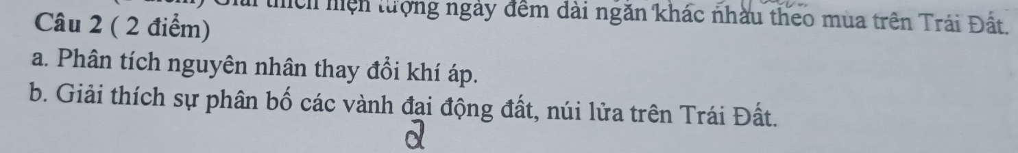 thích hiện tượng ngày đềm dài ngăn khác nhàu theo mùa trên Trái Đất. 
Câu 2 ( 2 điểm) 
a. Phân tích nguyên nhân thay đổi khí áp. 
b. Giải thích sự phân bố các vành đai động đất, núi lửa trên Trái Đất.