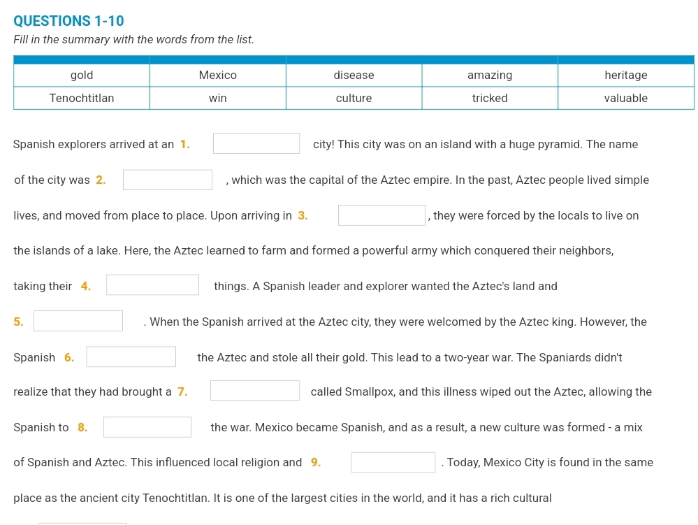 Fill in the summary with the words from the list. 
Spanish explorers arrived at an 1. city! This city was on an island with a huge pyramid. The name 
of the city was 2. (-y-()=()(x-)) , which was the capital of the Aztec empire. In the past, Aztec people lived simple 
lives, and moved from place to place. Upon arriving in 3. x_ □ /□   , they were forced by the locals to live on 
the islands of a lake. Here, the Aztec learned to farm and formed a powerful army which conquered their neighbors, 
taking their 4. □  things. A Spanish leader and explorer wanted the Aztec's land and 
5. (-y-()=()(x-)) . When the Spanish arrived at the Aztec city, they were welcomed by the Aztec king. However, the 
Spanish 6. □ the Aztec and stole all their gold. This lead to a two-year war. The Spaniards didn't 
realize that they had brought a 7. (-3,4) called Smallpox, and this illness wiped out the Aztec, allowing the 
Spanish to 8. (-y-()=()(x-)) □  the war. Mexico became Spanish, and as a result, a new culture was formed - a mix 
of Spanish and Aztec. This influenced local religion and 9. (-y-()=()(x-)) . Today, Mexico City is found in the same 
place as the ancient city Tenochtitlan. It is one of the largest cities in the world, and it has a rich cultural