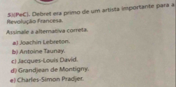 5)(PeC). Debret era primo de um artista importante para a
Revolução Francesa.
Assinale a alternativa correta.
a) Joachin Lebreton.
b) Antoine Taunay.
c) Jacques-Louis David.
d) Grandjean de Montigny.
e Charles-Simon Pradjer.