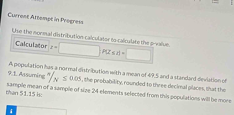 Current Attempt in Progress 
Use the normal distribution calculator to calculate the p -value. 
Calculator z=□; P(Z≤ z)=□
A population has a normal distribution with a mean of 49.5 and a standard deviation of
9.1. Assuming ''/_N≤ 0.05 , the probability, rounded to three decimal places, that the 
sample mean of a sample of size 24 elements selected from this populations will be more 
than 51.15 is: 
i