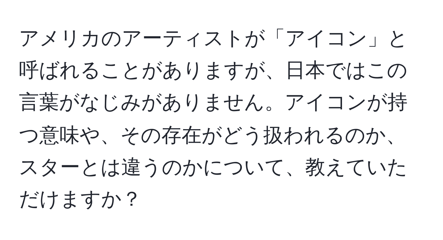 アメリカのアーティストが「アイコン」と呼ばれることがありますが、日本ではこの言葉がなじみがありません。アイコンが持つ意味や、その存在がどう扱われるのか、スターとは違うのかについて、教えていただけますか？