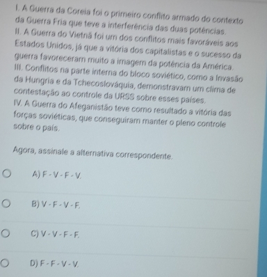 A Guerra da Coreia foi o primeiro conflito armado do contexto
da Guerra Fria que teve a interferência das duas potências.
II. A Guerra do Vietnã foi um dos conflitos mais favoráveis aos
Estados Unidos, já que a vitória dos capitalistas e o sucesso da
guerra favoreceram muito a imager da potência da América.
III. Conflitos na parte interna do bloco soviético, como a Invasão
da Hungria e da Tchecoslováquia, demonstravam um clima de
contestação ao controle da URSS sobre esses países.
IV. A Guerra do Afeganistão teve como resultado a vitória das
forças soviéticas, que conseguiram manter o pleno controle
sobre o pais.
Agora, assinale a alternativa correspondente.
A) F - V - F - V
B) V - F - V - F.
C) V-F-1
D) F - F - V - V,