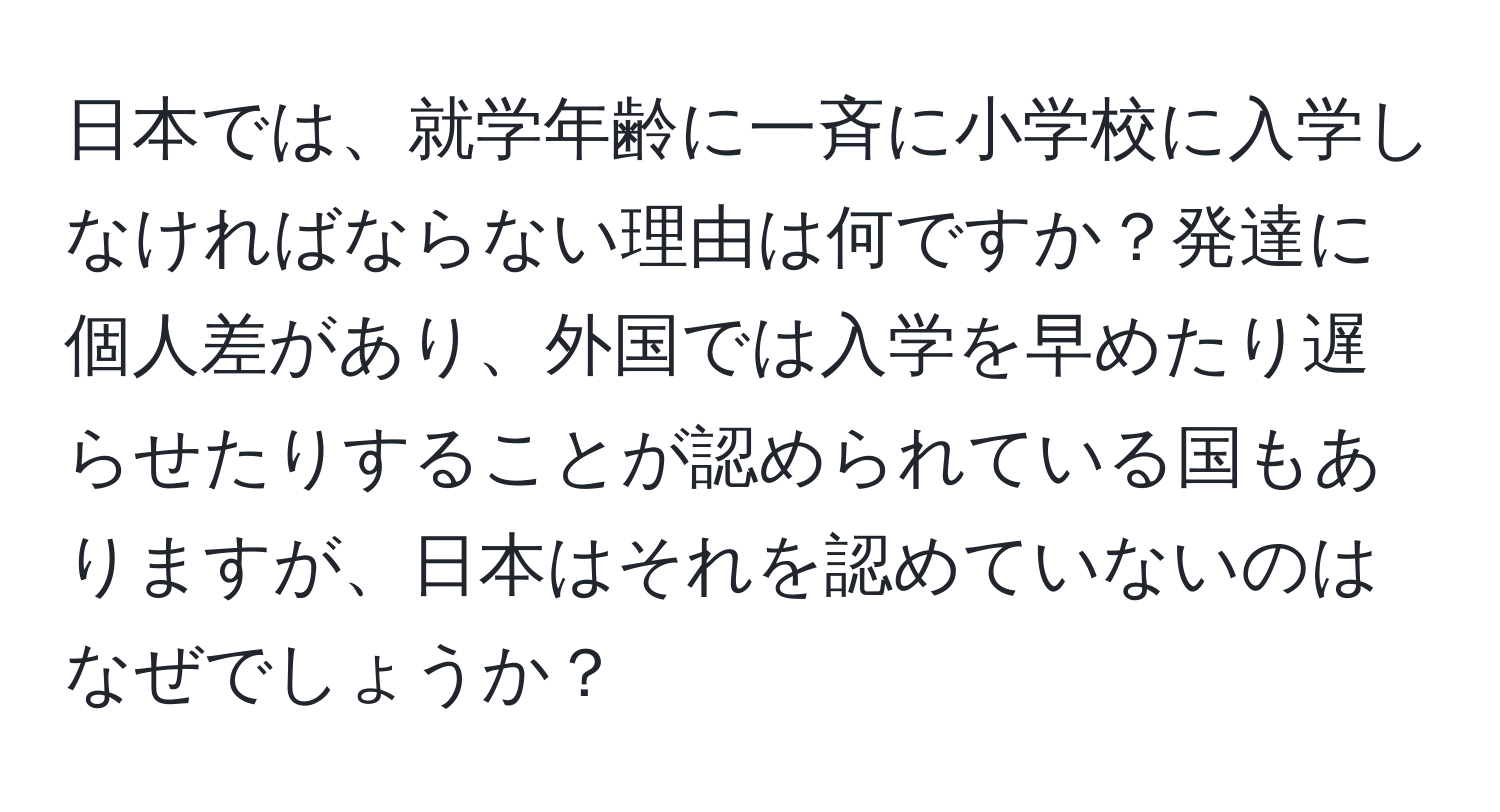 日本では、就学年齢に一斉に小学校に入学しなければならない理由は何ですか？発達に個人差があり、外国では入学を早めたり遅らせたりすることが認められている国もありますが、日本はそれを認めていないのはなぜでしょうか？