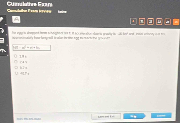 Cumulative Exam
Cumulative Exam Review Active
21 22 23 24
An egg is dropped from a height of 90 ft. If acceleration due to gravity is -16t/s^2 and initial velocity is 0 It's.
approximately how long will it take for the egg to reach the ground?
h(t)=at^2+vt+h_0
19s
2.4 s
9.7 s
40.7 s
Mack thes and resurm Save and Exit Saliri