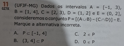 11 (UFJF-MG) Dados os intervalos A=[-1,3), 
GZ7K
B=[1,4], C=[2,3), D=(1,2] e E=(0,2], 
consideremos o conjunto P=[(A∪ B)-(C∩ D)]-E. 
Marque a alternativa incorreta.
A. P⊂ [-1,4] C. 2∈ P
B. (3,4]⊂ P D. 0∈ P