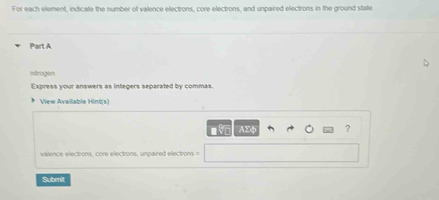 For each element, indicate the number of valence electrons, core electrons, and unpaired electrons in the ground state. 
Part A 
nitrogen 
Express your answers as integers separated by commas. 
View Available Hint(s) 
AEφ ? 
valence electrons, core electrons, unpaired electrons = 
Submit