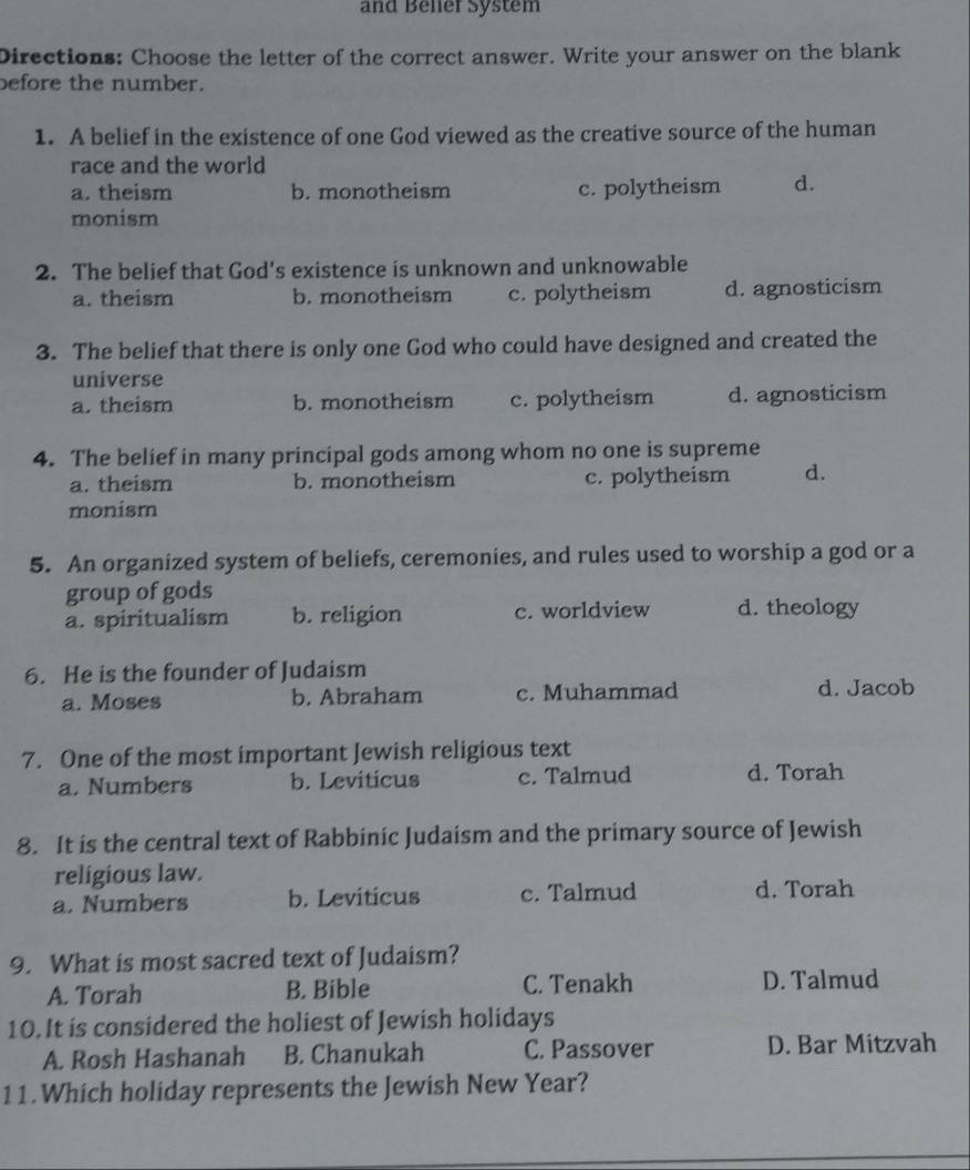 and Beller System
Directions: Choose the letter of the correct answer. Write your answer on the blank
before the number.
1. A belief in the existence of one God viewed as the creative source of the human
race and the world
a. theism b. monotheism c. polytheism d.
monism
2. The belief that God's existence is unknown and unknowable
a. theism b. monotheism c. polytheism d. agnosticism
3. The belief that there is only one God who could have designed and created the
universe
a. theism b. monotheism c. polytheism d. agnosticism
4. The belief in many principal gods among whom no one is supreme
a. theism b. monotheism c. polytheism d.
monism
5. An organized system of beliefs, ceremonies, and rules used to worship a god or a
group of gods
a. spiritualism b. religion c. worldview d. theology
6. He is the founder of Judaism
a. Moses b. Abraham c. Muhammad d. Jacob
7. One of the most important Jewish religious text
a. Numbers b. Leviticus c. Talmud d. Torah
8. It is the central text of Rabbinic Judaism and the primary source of Jewish
religious law.
a. Numbers b. Leviticus c. Talmud d. Torah
9. What is most sacred text of Judaism?
A. Torah B. Bible C. Tenakh D. Talmud
10. It is considered the holiest of Jewish holidays
A. Rosh Hashanah B. Chanukah C. Passover D. Bar Mitzvah
11.Which holiday represents the Jewish New Year?
_