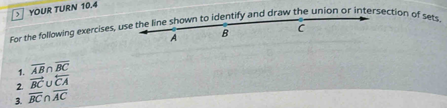 > YOUR TURN 10.4 
For the following exercises, use the line shown to identify and draw the union or intersection of sets,
A B
C
1. overline AB n overline BC
2. vector BC U overleftarrow CA
3. overline BC∩ overline AC